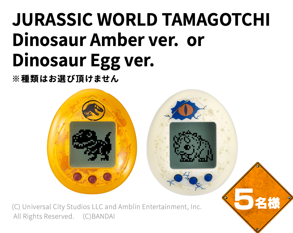 JURASSIC WORLD TAMAGOTCHI Dinosaur Amber ver. or Dinosaur Egg ver. ※種類はお選び頂けません 5名様 (C) Universal City Studios LLC and Amblin Entertainment, Inc. All Rights Reserved. 　(C)BANDAI